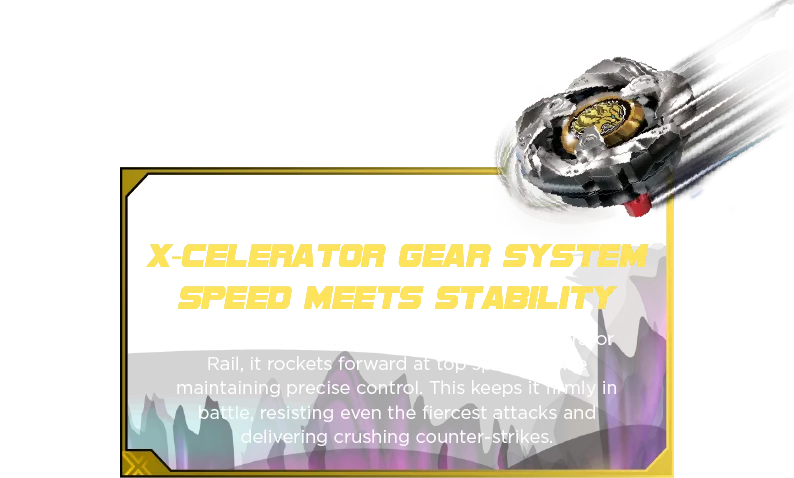 X-Celerator Gear System Speed Meets Stability: Reach extreme speeds with the X-Celerator Gear System! When ARROW MYSTERIOUS’s gear engages with the X-Celerator Rail, it propels forward in an Xtreme Dash—allowing for relentless spins, epic clashes, and prolonged endurance in the Beystadium (sold separately).