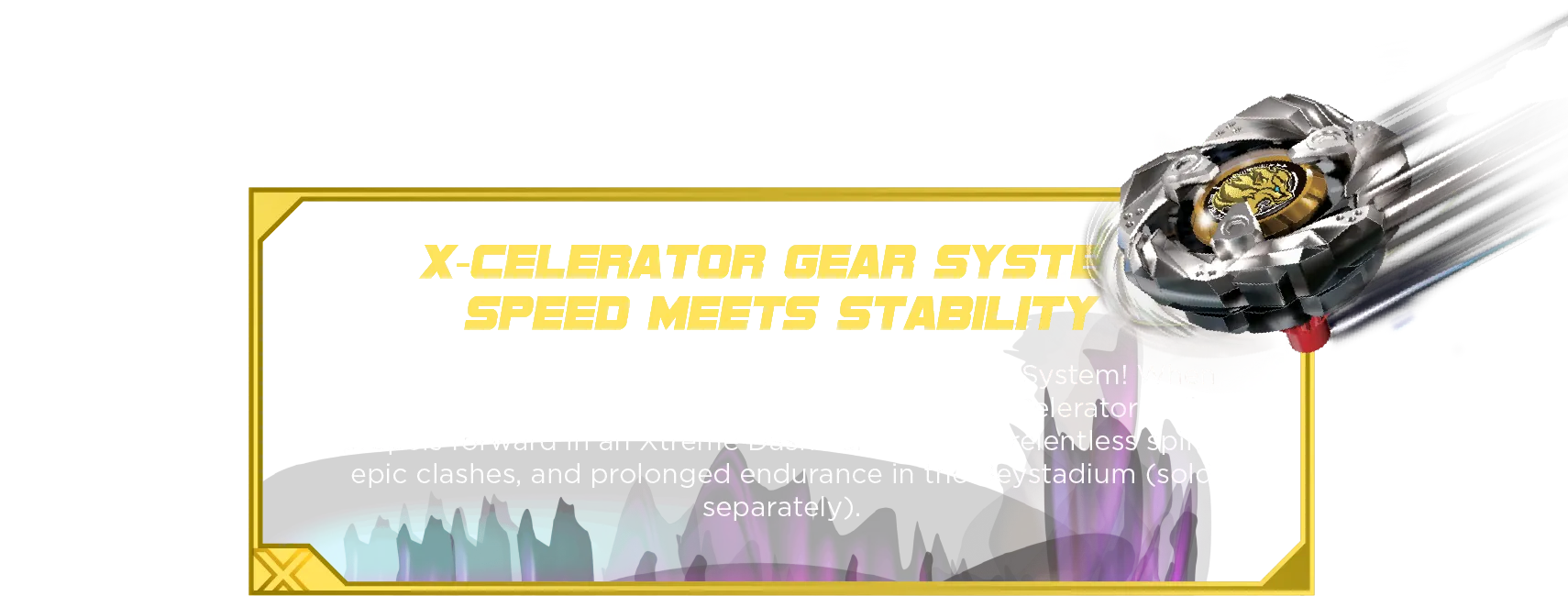 X-Celerator Gear System Speed Meets Stability: Reach extreme speeds with the X-Celerator Gear System! When ARROW MYSTERIOUS’s gear engages with the X-Celerator Rail, it propels forward in an Xtreme Dash—allowing for relentless spins, epic clashes, and prolonged endurance in the Beystadium (sold separately).