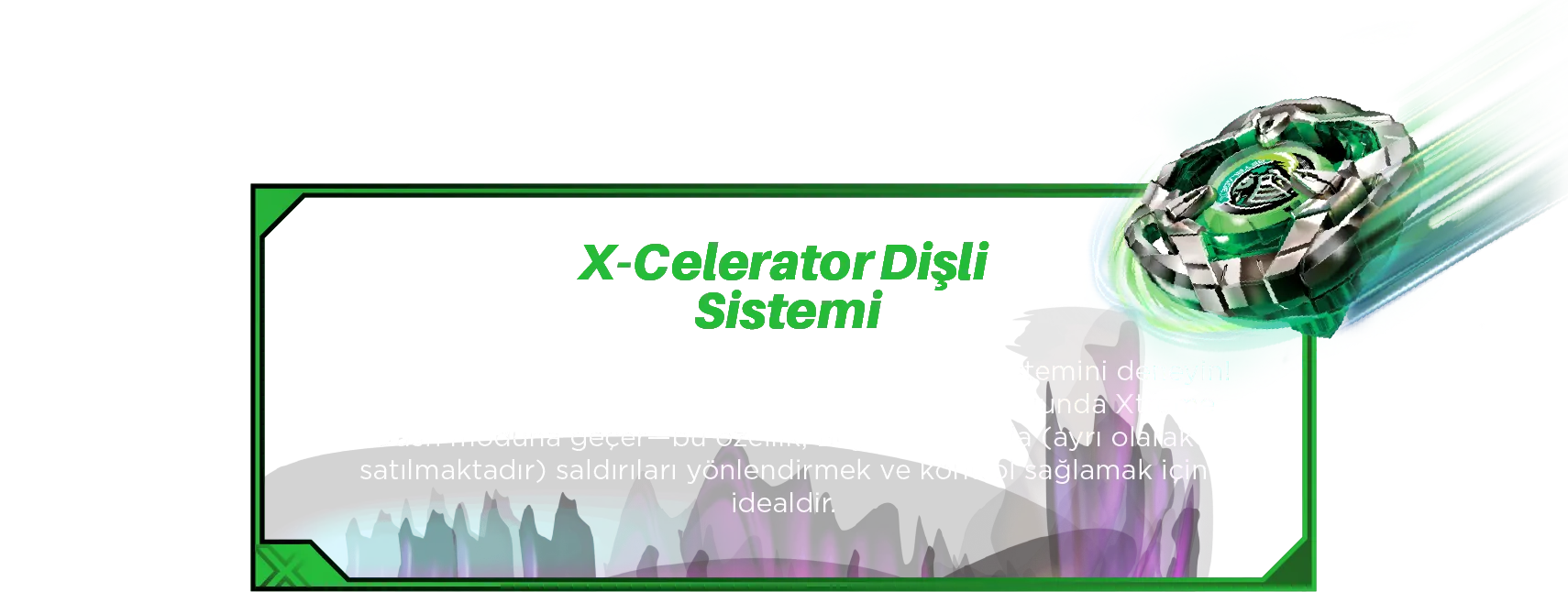 X-Celerator Dişli Sistemi: Yeni Farklı hızlara ulaşmak için X-Celerator Dişli Sistemini deneyin! Helm Knight’ın dişlisi, X-Celerator Rayı ile buluştuğunda Xtreme Dash moduna geçer—bu özellik, Beystadyium’da (ayrı olarak satılmaktadır) saldırıları yönlendirmek ve kontrol sağlamak için idealdir.