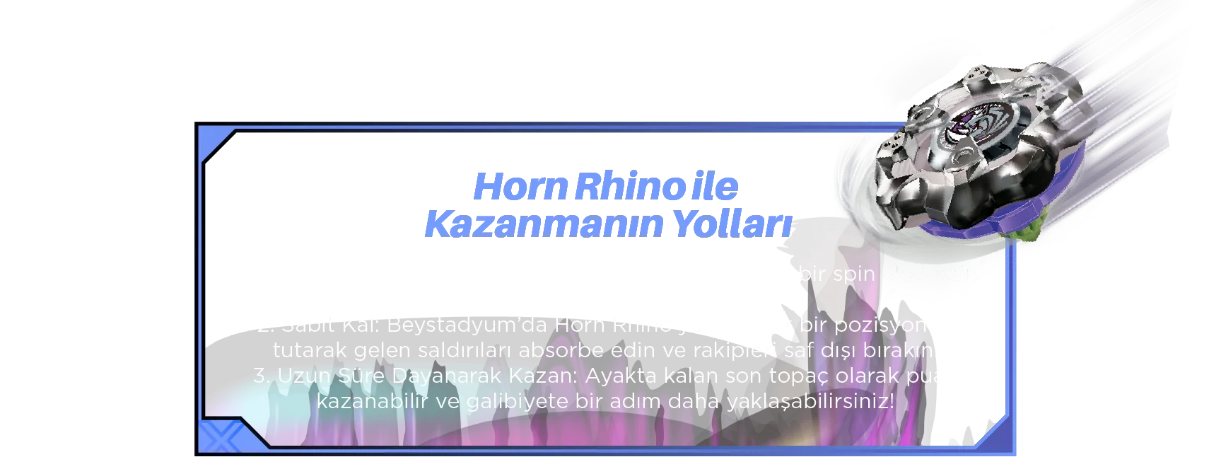 Horn Rhino ile Kazanmanın Yolları: 1. Hassasiyetle Fırlat: Doğru fırlatıcıyı kullanarak güçlü bir spin elde edin ve savunma avantajını artırın. 2. Sabit Kal: Beystadyum’da Horn Rhino’yu stratejik bir pozisyonda tutarak gelen saldırıları absorbe edin ve rakipleri saf dışı bırakın. 3. Uzun Süre Dayanarak Kazan: Ayakta kalan son topaç olarak puan kazanabilir ve galibiyete bir adım daha yaklaşabilirsiniz!