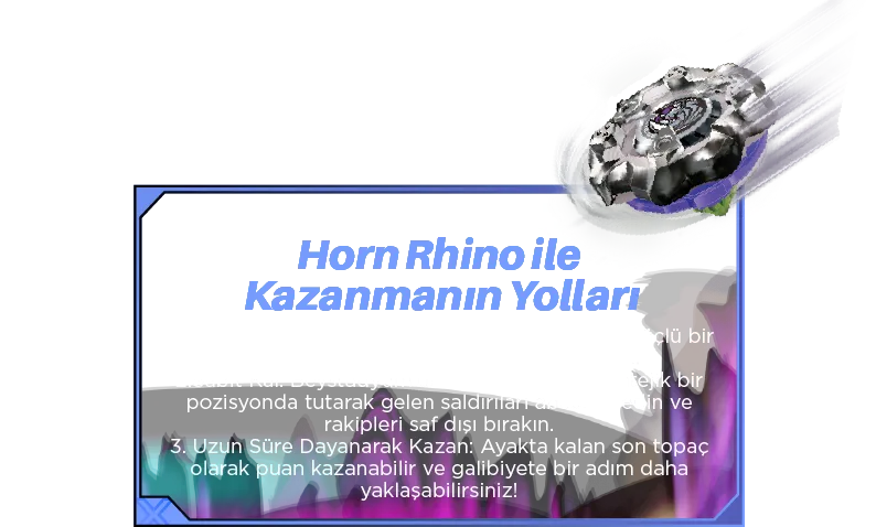 Horn Rhino ile Kazanmanın Yolları: 1. Hassasiyetle Fırlat: Doğru fırlatıcıyı kullanarak güçlü bir spin elde edin ve savunma avantajını artırın. 2. Sabit Kal: Beystadyum’da Horn Rhino’yu stratejik bir pozisyonda tutarak gelen saldırıları absorbe edin ve rakipleri saf dışı bırakın. 3. Uzun Süre Dayanarak Kazan: Ayakta kalan son topaç olarak puan kazanabilir ve galibiyete bir adım daha yaklaşabilirsiniz!