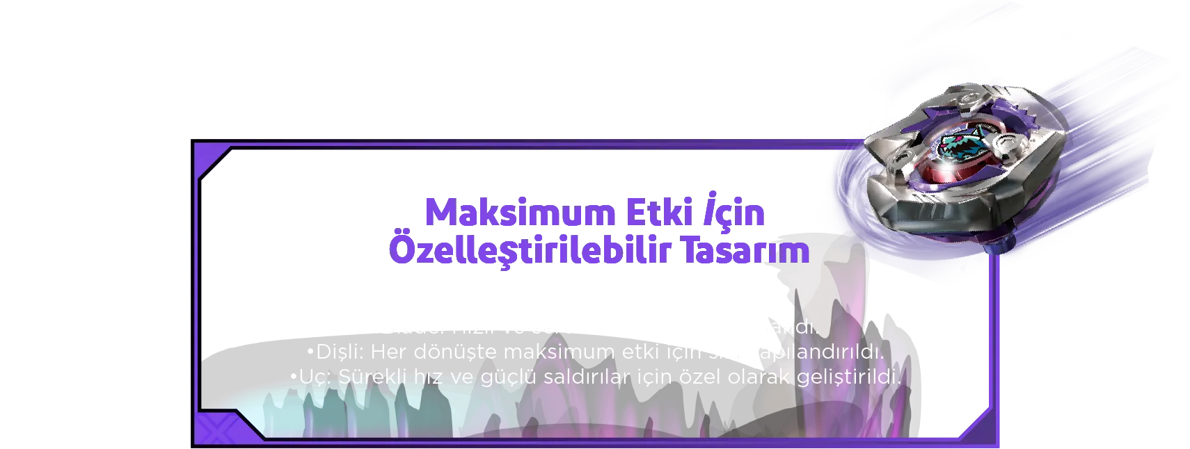 Maksimum Etki İçin Özelleştirilebilir Tasarım: 3- Parçalı Değiştirilebilir Yapı: •Blade: Hızlı ve sert saldırılar için tasarlandı. •Dişli: Her dönüşte maksimum etki için sıkı yapılandırıldı. •Uç: Sürekli hız ve güçlü saldırılar için özel olarak geliştirildi.