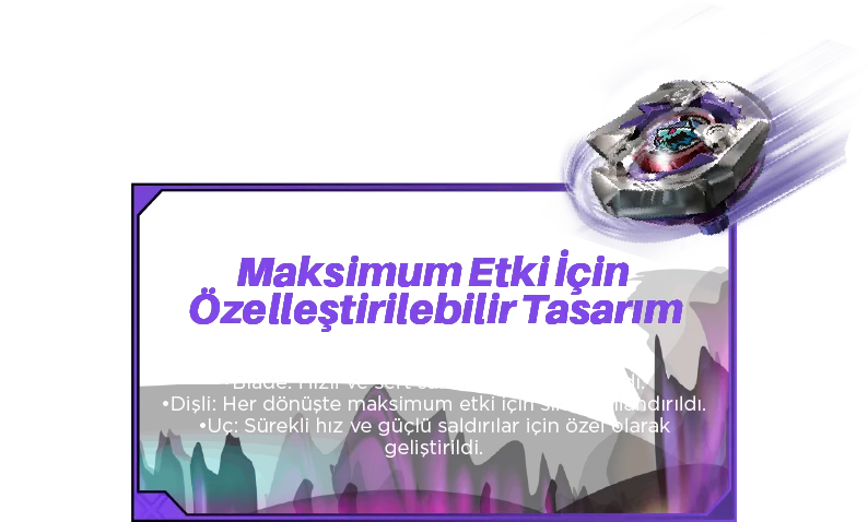 Maksimum Etki İçin Özelleştirilebilir Tasarım: 3- Parçalı Değiştirilebilir Yapı: •Blade: Hızlı ve sert saldırılar için tasarlandı. •Dişli: Her dönüşte maksimum etki için sıkı yapılandırıldı. •Uç: Sürekli hız ve güçlü saldırılar için özel olarak geliştirildi.
