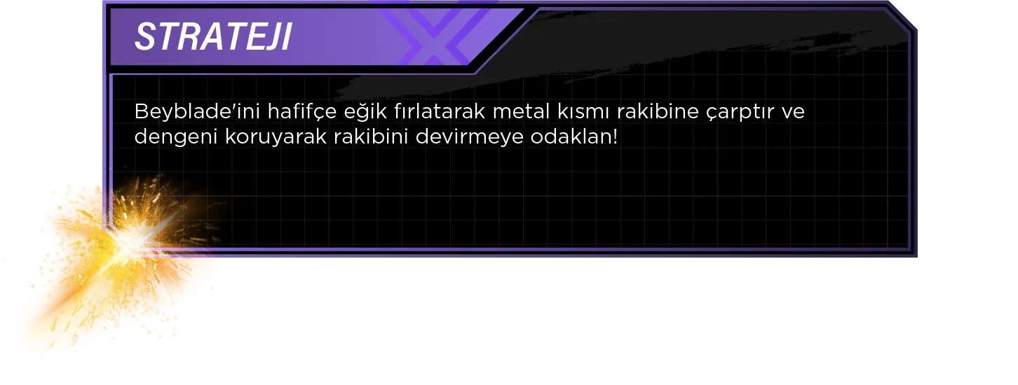 Strateji: Beyblade'ini hafifçe eğik fırlatarak metal kısmı rakibine çarptır ve dengeni koruyarak rakibini devirmeye odaklan!