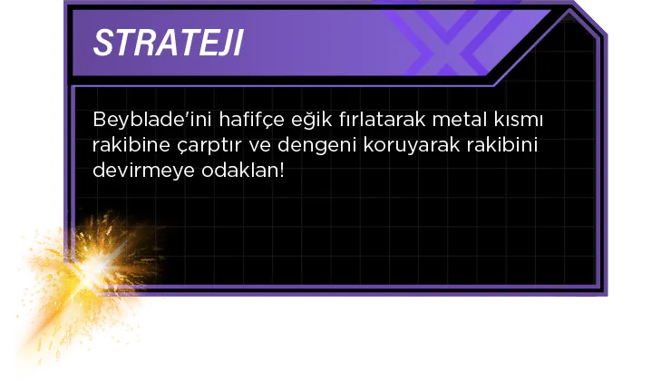 Strateji: Beyblade'ini hafifçe eğik fırlatarak metal kısmı rakibine çarptır ve dengeni koruyarak rakibini devirmeye odaklan!