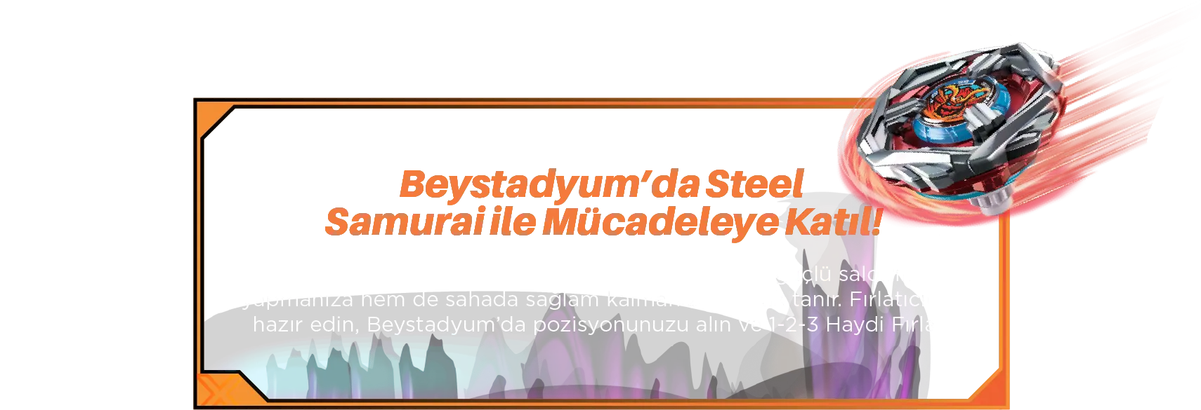 Beystadyum’da Steel Samurai ile Mücadeleye Katıl! Steel Samurai’nin benzersiz dengeli yapısı, hem güçlü saldırılar yapmanıza hem de sahada sağlam kalmanıza olanak tanır. Fırlatıcınızı hazır edin, Beystadyum’da pozisyonunuzu alın ve 3-2-1 Haydi Fırlat!
