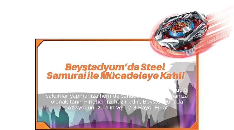 Beystadyum’da Steel Samurai ile Mücadeleye Katıl! Steel Samurai’nin benzersiz dengeli yapısı, hem güçlü saldırılar yapmanıza hem de sahada sağlam kalmanıza olanak tanır. Fırlatıcınızı hazır edin, Beystadyum’da pozisyonunuzu alın ve 3-2-1 Haydi Fırlat!