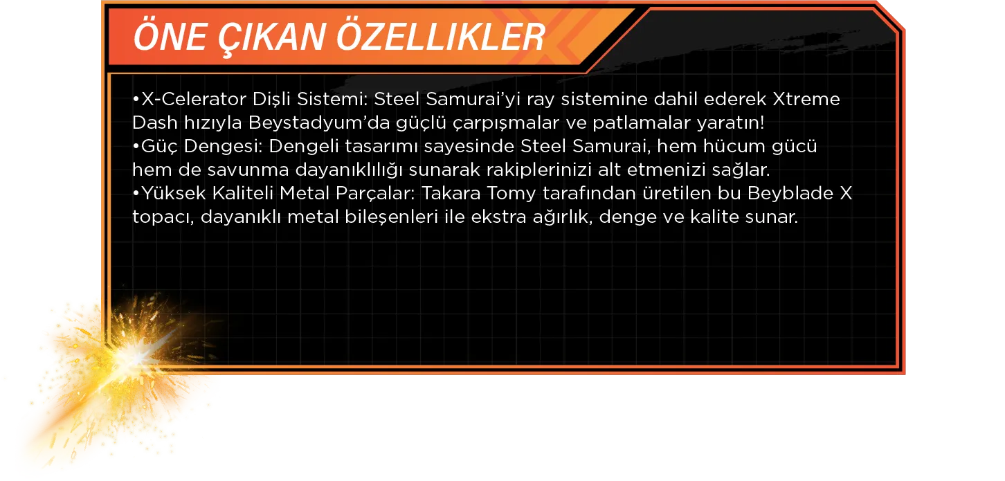Öne Çıkan Özellikler: •X-Celerator Dişli Sistemi: Steel Samurai’yi ray sistemine dahil ederek Xtreme Dash hızıyla Beystadyum’da güçlü çarpışmalar ve patlamalar yaratın! •Güç Dengesi: Dengeli tasarımı sayesinde Steel Samurai, hem hücum gücü hem de savunma dayanıklılığı sunarak rakiplerinizi alt etmenizi sağlar. •Yüksek Kaliteli Metal Parçalar: Takara Tomy tarafından üretilen bu Beyblade X topacı, dayanıklı metal bileşenleri ile ekstra ağırlık, denge ve kalite sunar.