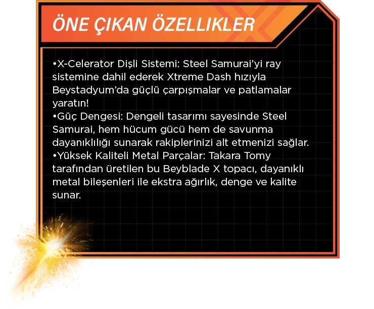 Öne Çıkan Özellikler: •X-Celerator Dişli Sistemi: Steel Samurai’yi ray sistemine dahil ederek Xtreme Dash hızıyla Beystadyum’da güçlü çarpışmalar ve patlamalar yaratın! •Güç Dengesi: Dengeli tasarımı sayesinde Steel Samurai, hem hücum gücü hem de savunma dayanıklılığı sunarak rakiplerinizi alt etmenizi sağlar. •Yüksek Kaliteli Metal Parçalar: Takara Tomy tarafından üretilen bu Beyblade X topacı, dayanıklı metal bileşenleri ile ekstra ağırlık, denge ve kalite sunar.