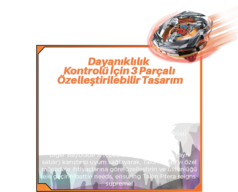Dayanıklılık Kontrolü İçin 3 Parçalı Özelleştirilebilir Tasarım: Değiştirilebilir Parçalar: Talon Ptera’yı dayanıklılık kategorisinin ustası yapan üç özel katmanı özelleştirin. •Blade: Stabilite ve kontrollü dönüş için tasarlandı. •Dişli: Uzun süreli dönüşler için enerjiyi koruyacak şekilde mühendislik ürünü. •Uç: Uzun süreli çarpışmalar boyunca dönüşü koruyan pürüzsüz bir tasarıma sahip. Diğer Beyblade X topaçlarının parçalarıyla (ayrı satılır) karıştırıp uyum sağlayarak, Talon Ptera’yı özel mücadele ihtiyaçlarına göre özelleştirin ve üstünlüğü ele geçirin!