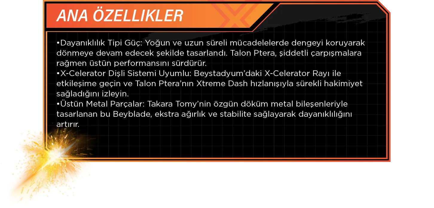Ana Özellikler: •Dayanıklılık Tipi Güç: Yoğun ve uzun süreli mücadelelerde dengeyi koruyarak dönmeye devam edecek şekilde tasarlandı. Talon Ptera, şiddetli çarpışmalara rağmen üstün performansını sürdürür. •X-Celerator Dişli Sistemi Uyumlu: Beystadyum’daki X-Celerator Rayı ile etkileşime geçin ve Talon Ptera’nın Xtreme Dash hızlanışıyla sürekli hakimiyet sağladığını izleyin. •Üstün Metal Parçalar: Takara Tomy’nin özgün döküm metal bileşenleriyle tasarlanan bu Beyblade, ekstra ağırlık ve stabilite sağlayarak dayanıklılığını artırır.