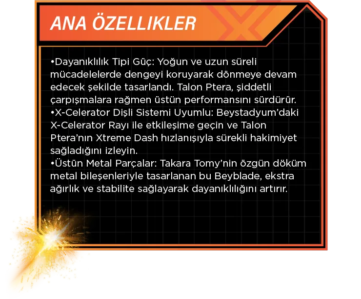 Ana Özellikler: •Dayanıklılık Tipi Güç: Yoğun ve uzun süreli mücadelelerde dengeyi koruyarak dönmeye devam edecek şekilde tasarlandı. Talon Ptera, şiddetli çarpışmalara rağmen üstün performansını sürdürür. •X-Celerator Dişli Sistemi Uyumlu: Beystadyum’daki X-Celerator Rayı ile etkileşime geçin ve Talon Ptera’nın Xtreme Dash hızlanışıyla sürekli hakimiyet sağladığını izleyin. •Üstün Metal Parçalar: Takara Tomy’nin özgün döküm metal bileşenleriyle tasarlanan bu Beyblade, ekstra ağırlık ve stabilite sağlayarak dayanıklılığını artırır.