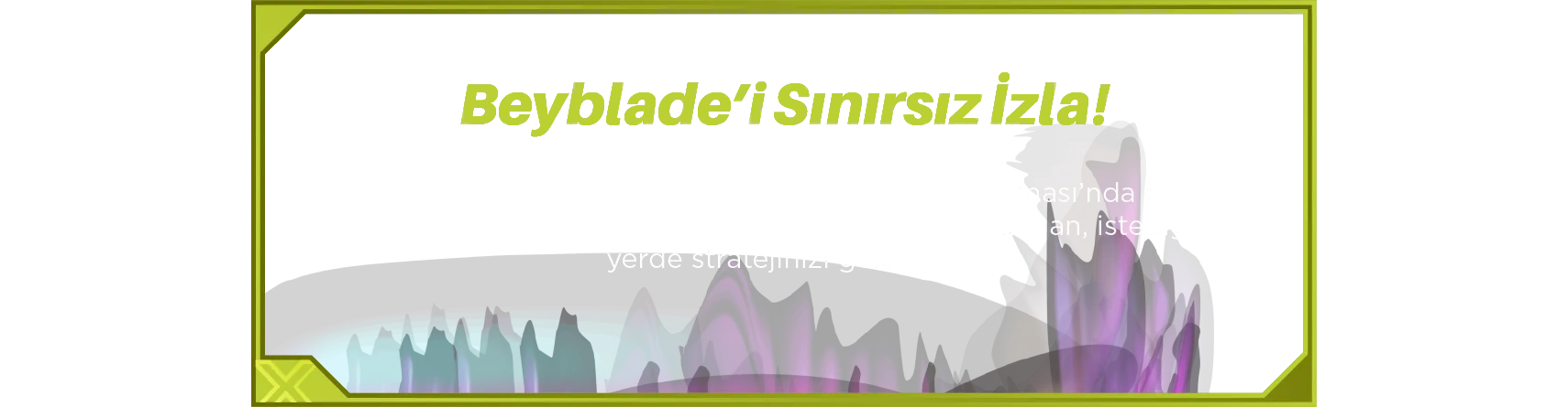 Beyblade’i Sınırsız İzla! Satın alma işleminizle birlikte Spacetoon Go Uygulaması’nda bir aylık ücretsiz Beyblade yayını sizi bekliyor. İstediğiniz zaman, istediğiniz yerde stratejinizi geliştirin!
