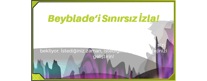 Beyblade’i Sınırsız İzla! Satın alma işleminizle birlikte Spacetoon Go Uygulaması’nda bir aylık ücretsiz Beyblade yayını sizi bekliyor. İstediğiniz zaman, istediğiniz yerde stratejinizi geliştirin!
