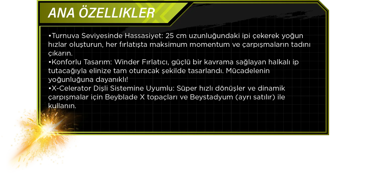 Ana Özellikler: •Turnuva Seviyesinde Hassasiyet: 25 cm uzunluğundaki ipi çekerek yoğun hızlar oluşturun, her fırlatışta maksimum momentum ve çarpışmaların tadını çıkarın. •Konforlu Tasarım: Winder Fırlatıcı, güçlü bir kavrama sağlayan halkalı ip tutacağıyla elinize tam oturacak şekilde tasarlandı. Mücadelenin yoğunluğuna dayanıklı! •X-Celerator Dişli Sistemine Uyumlu: Süper hızlı dönüşler ve dinamik çarpışmalar için Beyblade X topaçları ve Beystadyum (ayrı satılır) ile kullanın.