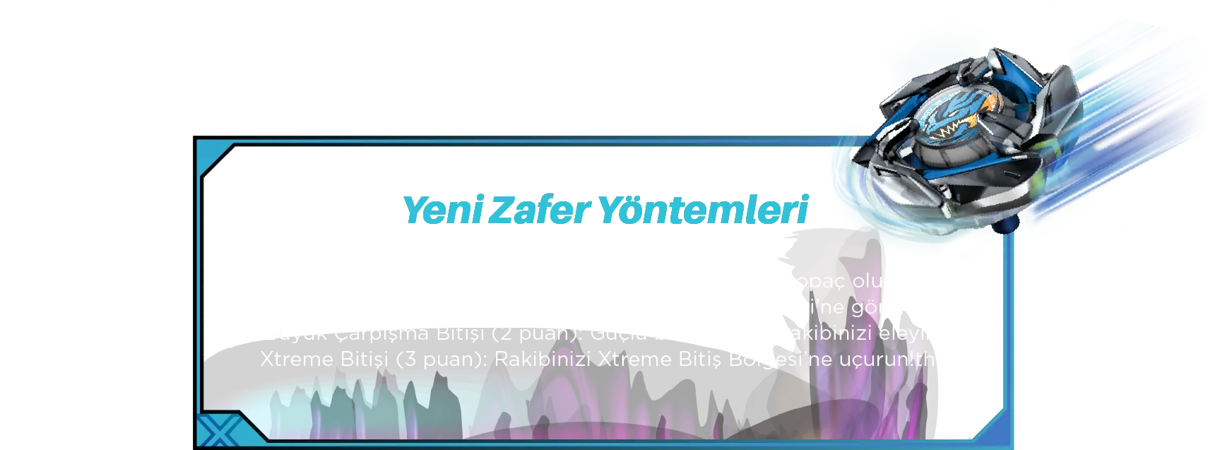 Yeni Zafer Yöntemleri: • Hayatta Kalma Bitişi (1 puan): Ayakta kalan son topaç olun. • Knockout Bitişi (2 puan): Rakibinizi Knockout Bölgeleri’ne gönderin. • Büyük Çarpışma Bitişi (2 puan): Güçlü bir darbe ile rakibinizi eleyin! • Xtreme Bitişi (3 puan): Rakibinizi Xtreme Bitiş Bölgesi’ne uçurun!the Xtreme Finish Zone!