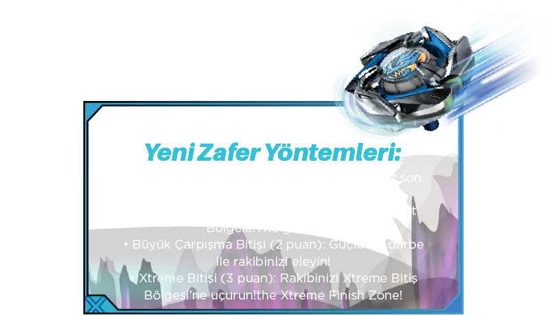 Yeni Zafer Yöntemleri: • Hayatta Kalma Bitişi (1 puan): Ayakta kalan son topaç olun. • Knockout Bitişi (2 puan): Rakibinizi Knockout Bölgeleri’ne gönderin. • Büyük Çarpışma Bitişi (2 puan): Güçlü bir darbe ile rakibinizi eleyin! • Xtreme Bitişi (3 puan): Rakibinizi Xtreme Bitiş Bölgesi’ne uçurun!the Xtreme Finish Zone!