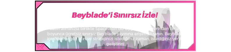 Beyblade’i Sınırsız İzle! Satın alımınızla birlikte Spacetoon Go Uygulaması üzerinden bir ay boyunca ücretsiz sınırsız Beyblade yayınına erişim kazanın. Beyblade içeriklerine göz atın ve stratejinizi istediğiniz zaman, istediğiniz yerde geliştirin!