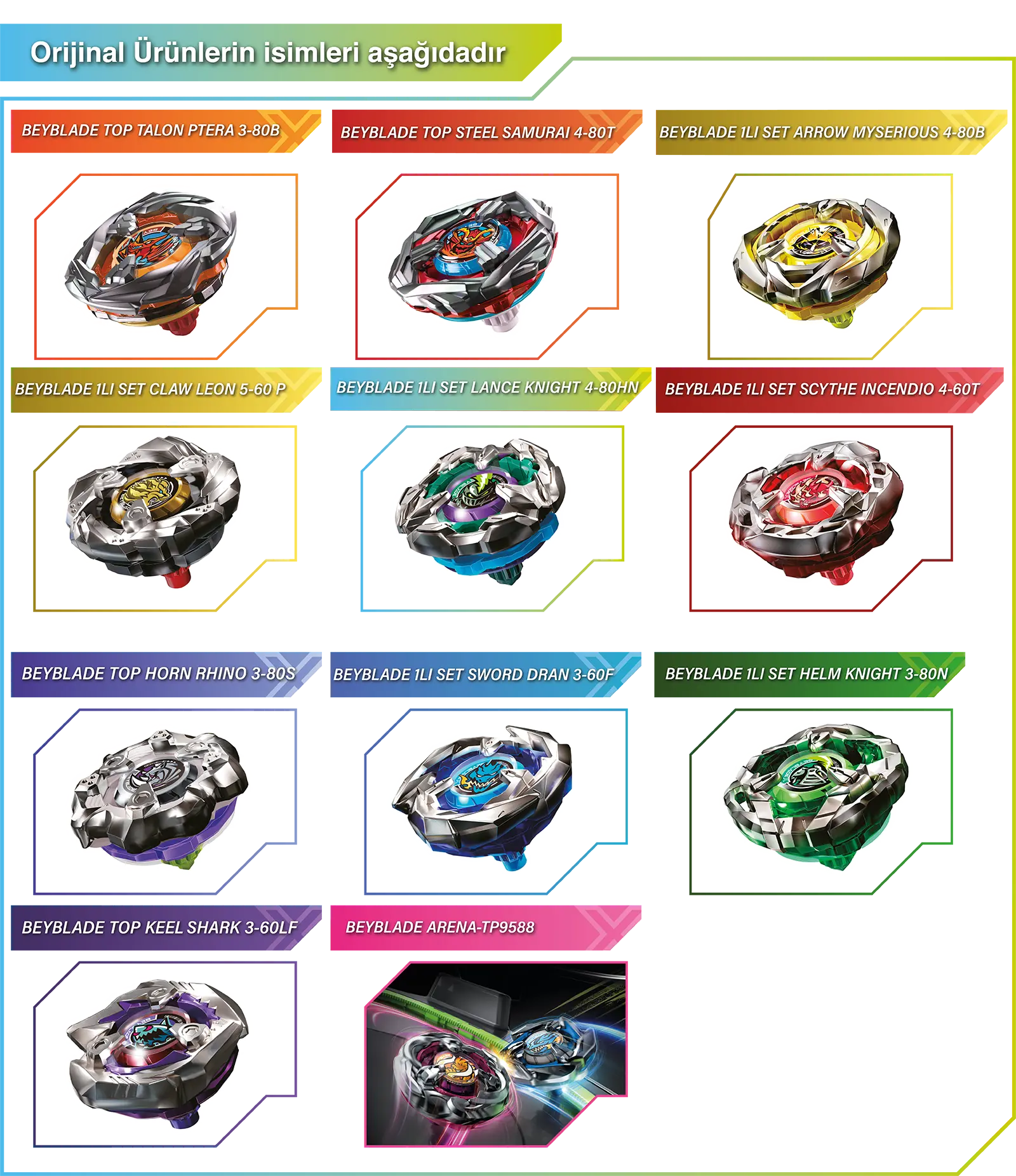 Orijinal Ürünlerin isimleri aşağıdadır BEYBLADE TOP TALON PTERA 3-80B BEYBLADE TOP STEEL SAMURAI 4-80T BEYBLADE 1LI SET ARROW MYSERIOUS 4-80B BEYBLADE 1LI SET CLAW LEON 5-60 P BEYBLADE 1LI SET LANCE KNIGHT 4-80HN BEYBLADE 1LI SET SCYTHE INCENDIO 4-60T BEYBLADE TOP HORN RHINO 3-80S BEYBLADE 1LI SET SWORD DRAN 3-60F BEYBLADE 1LI SET HELM KNIGHT 3-80N BEYBLADE TOP KEEL SHARK 3-60LF BEYBLADE ARENA-TP9588