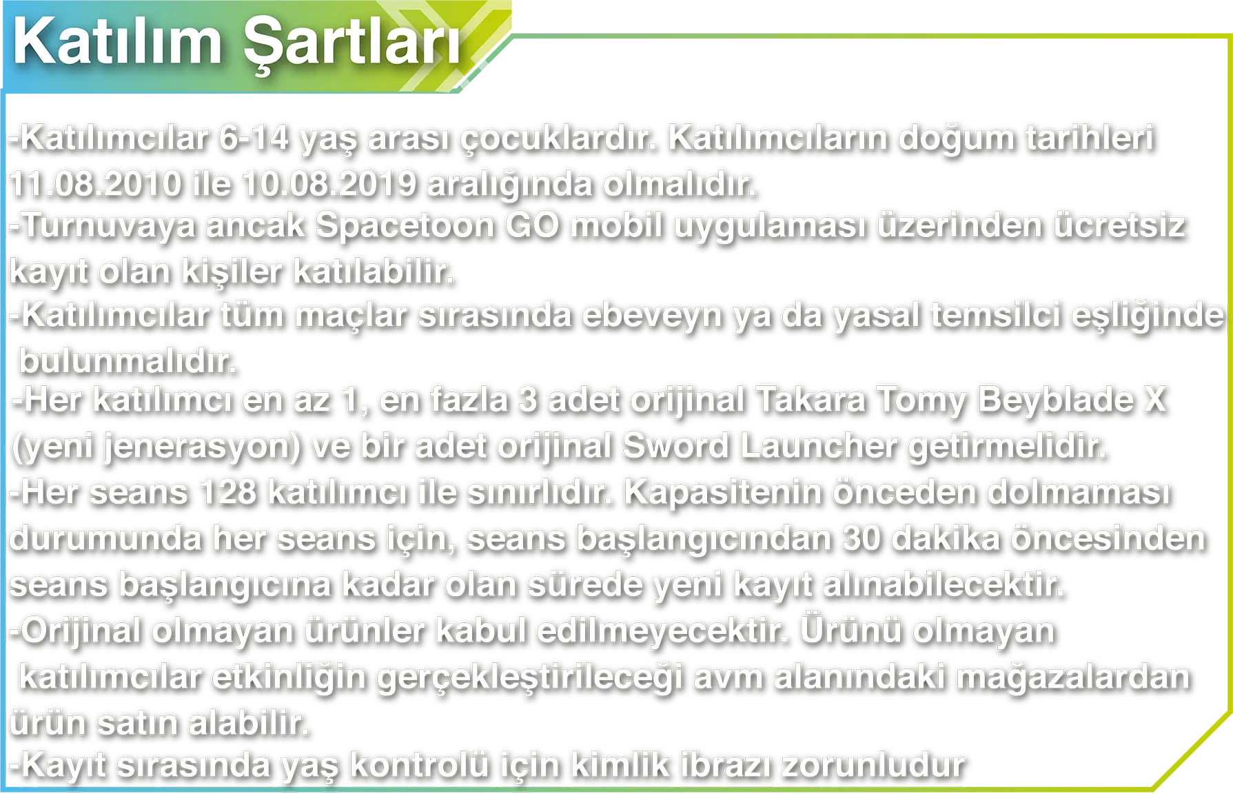 Katılım Şartları - Katılımcılar 6-14 yaş arası çocuklardır. Katılımcıların doğum tarihleri 11.08.2010 ile 10.08.2019 aralığında olmalıdır. - Turnuvaya ancak Spacetoon GO mobil uygulaması üzerinden ücretsiz kayıt olan kişiler katılabilir. - Katılımcılar tüm maçlar sırasında ebeveyn ya da yasal temsilci eşliğinde bulunmalıdır. - Her katılımcı en az 1, en fazla 3 adet orijinal Takara Tomy Beyblade X (yeni jenerasyon) ve bir adet orijinal Sword Launcher getirmelidir. - Her seans 128 katılımcı ile sınırlıdır. Kapasitenin önceden dolmaması durumunda her seans için, seans başlangıcından 30 dakika öncesinden seans başlangıcına kadar olan sürede yeni kayıt alınabilecektir. - Orijinal olmayan ürünler kabul edilmeyecektir. Ürünü olmayan katılımcılar etkinliğin gerçekleştirileceği avm alanındaki mağazalardan ürün satın alabilir. - Kayıt sırasında yaş kontrolü için kimlik ibrazı zorunludur