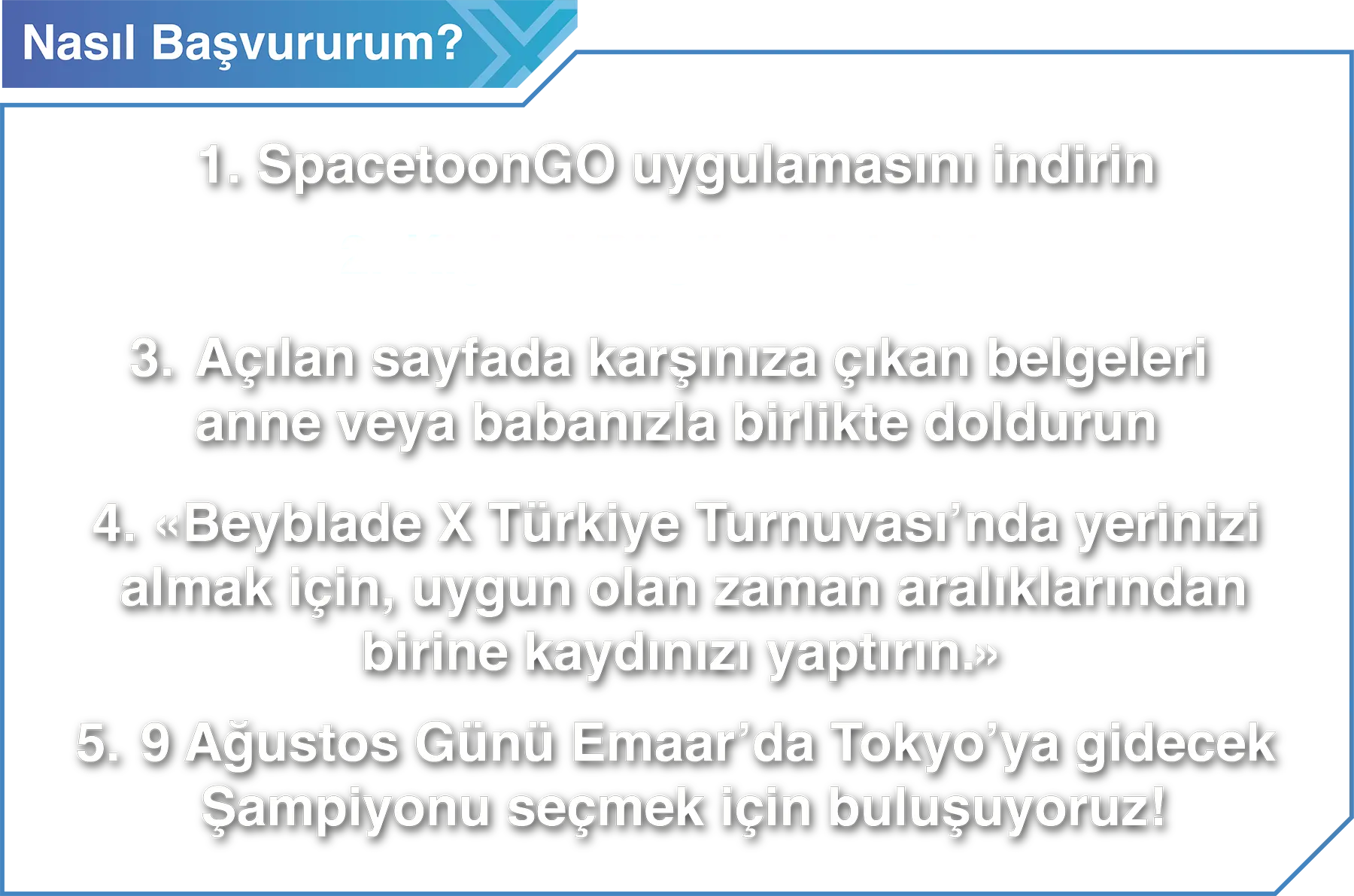 Nasıl Başvururum? 1. SpacetoonGO uygulamasını indirin 2. Kişisel Bilgilerinizi girin 3. Açılan sayfada karşınıza çıkan belgeleri anne veya babanızla birlikte doldurun 4. «Beyblade X Türkiye Turnuvası’nda yerinizi almak için, uygun olan zaman aralıklarından birine kaydınızı yaptırın.» 5. 9 Ağustos Günü Emaar’da Tokyo’ya gidecek Şampiyonu seçmek için buluşuyoruz!