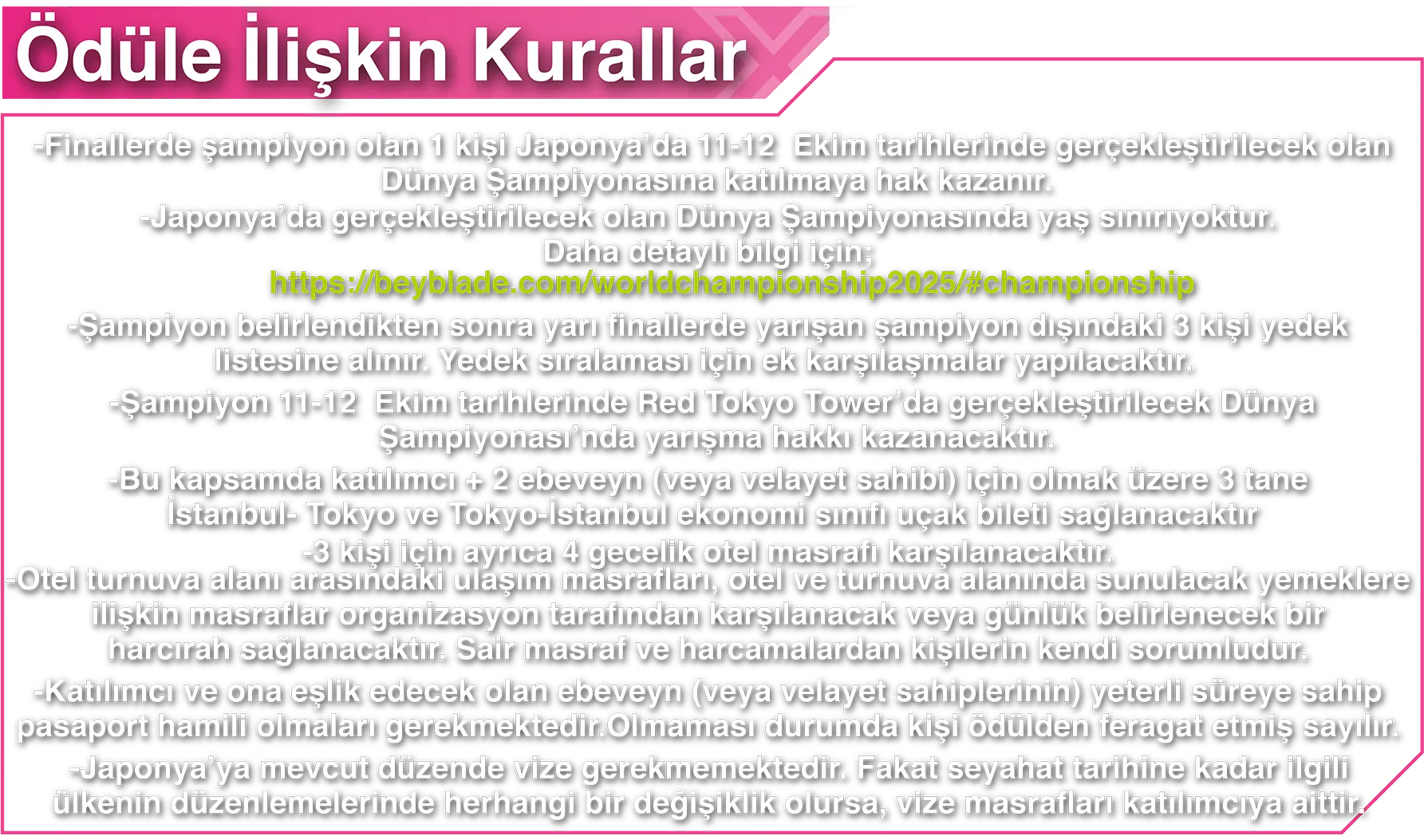 Ödüle İlişkin Kurallar: -Finallerde şampiyon olan 1 kişi Japonya’da 11-12 Ekim tarihlerinde gerçekleştirilecek olan Dünya Şampiyonasına katılmaya hak kazanır. -Japonya’da gerçekleştirilecek olan Dünya Şampiyonasında yaş sınırıyoktur. Daha detaylı bilgi için; https://beyblade.com/worldchampionship2025/#championship -Şampiyon belirlendikten sonra yarı finallerde yarışan şampiyon dışındaki 3 kişi yedek listesine alınır. Yedek sıralaması için ek karşılaşmalar yapılacaktır. -Şampiyon 11-12 Ekim tarihlerinde Red Tokyo Tower’da gerçekleştirilecek Dünya Şampiyonası’nda yarışma hakkı kazanacaktır. -Bu kapsamda katılımcı + 2 ebeveyn (veya velayet sahibi) için olmak üzere 3 tane İstanbul- Tokyo ve Tokyo-İstanbul ekonomi sınıfı uçak bileti sağlanacaktır -3 kişi için ayrıca 4 gecelik otel masrafı karşılanacaktır. -Otel turnuva alanı arasındaki ulaşım masrafları, otel ve turnuva alanında sunulacak yemeklere ilişkin masraflar organizasyon tarafından karşılanacak veya günlük belirlenecek bir harcırah sağlanacaktır. Sair masraf ve harcamalardan kişilerin kendi sorumludur. -Katılımcı ve ona eşlik edecek olan ebeveyn (veya velayet sahiplerinin) yeterli süreye sahip pasaport hamili olmaları gerekmektedir. Olmaması durumda kişi ödülden feragat etmiş sayılır. -Japonya’ya mevcut düzende vize gerekmemektedir. Fakat seyahat tarihine kadar ilgili ülkenin düzenlemelerinde herhangi bir değişiklik olursa, vize masrafları katılımcıya aittir.