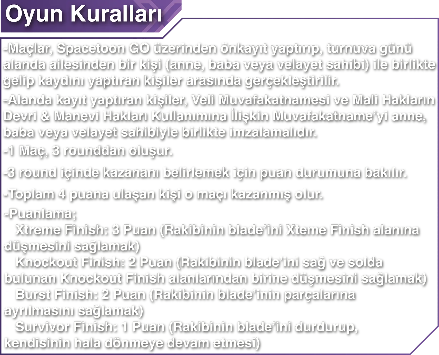 Oyun Kuralları: -Maçlar, Spacetoon GO üzerinden önkayıt yaptırıp, turnuva günü alanda ailesinden bir kişi (anne, baba veya velayet sahibi) ile birlikte gelip kaydını yaptıran kişiler arasında gerçekleştirilir. -Alanda kayıt yaptıran kişiler, Veli Muvafakatnamesi ve Mali Hakların Devri & Manevi Hakları Kullanımına İlişkin Muvafakatname’yi anne, baba veya velayet sahibiyle birlikte imzalamalıdır. -1 Maç, 3 rounddan oluşur. -3 round içinde kazananı belirlemek için puan durumuna bakılır. -Toplam 4 puana ulaşan kişi o maçı kazanmış olur. -Puanlama; * Xtreme Finish: 3 Puan (Rakibinin blade’ini Xteme Finish alanına düşmesini sağlamak) * Knockout Finish: 2 Puan (Rakibinin blade’ini sağ ve solda bulunan Knockout Finish alanlarından birine düşmesini sağlamak) * Burst Finish: 2 Puan (Rakibinin blade’inin parçalarına ayrılmasını sağlamak) * Survivor Finish: 1 Puan (Rakibinin blade’ini durdurup, kendisinin hala dönmeye devam etmesi)