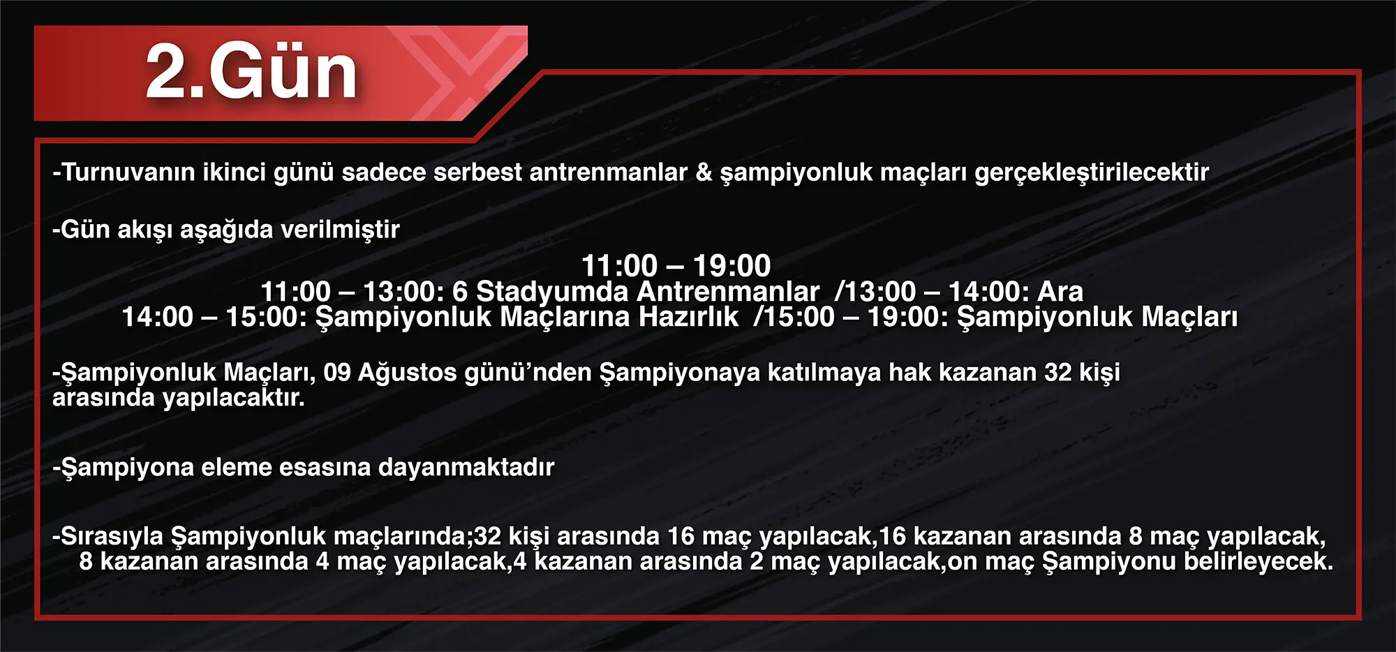 2.Gün: -Turnuvanın ikinci günü sadece serbest antrenmanlar & şampiyonluk maçları gerçekleştirilecektir -Gün akışı aşağıda verilmiştir 11:00 – 19:00 11:00 – 13:00: 6 Stadyumda Antrenmanlar 13:00 – 14:00: Ara 14:00 – 15:00: Şampiyonluk Maçlarına Hazırlık 15:00 – 19:00: Şampiyonluk Maçları -Şampiyonluk Maçları, 09 Ağustos günü’nden Şampiyonaya katılmaya hak kazanan 32 kişi arasında yapılacaktır. -Şampiyona eleme esasına dayanmaktadır -Sırasıyla Şampiyonluk maçlarında;32 kişi arasında 16 maç yapılacak,16 kazanan arasında 8 maç yapılacak, 8 kazanan arasında 4 maç yapılacak,4 kazanan arasında 2 maç yapılacak,on maç Şampiyonu belirleyecek.