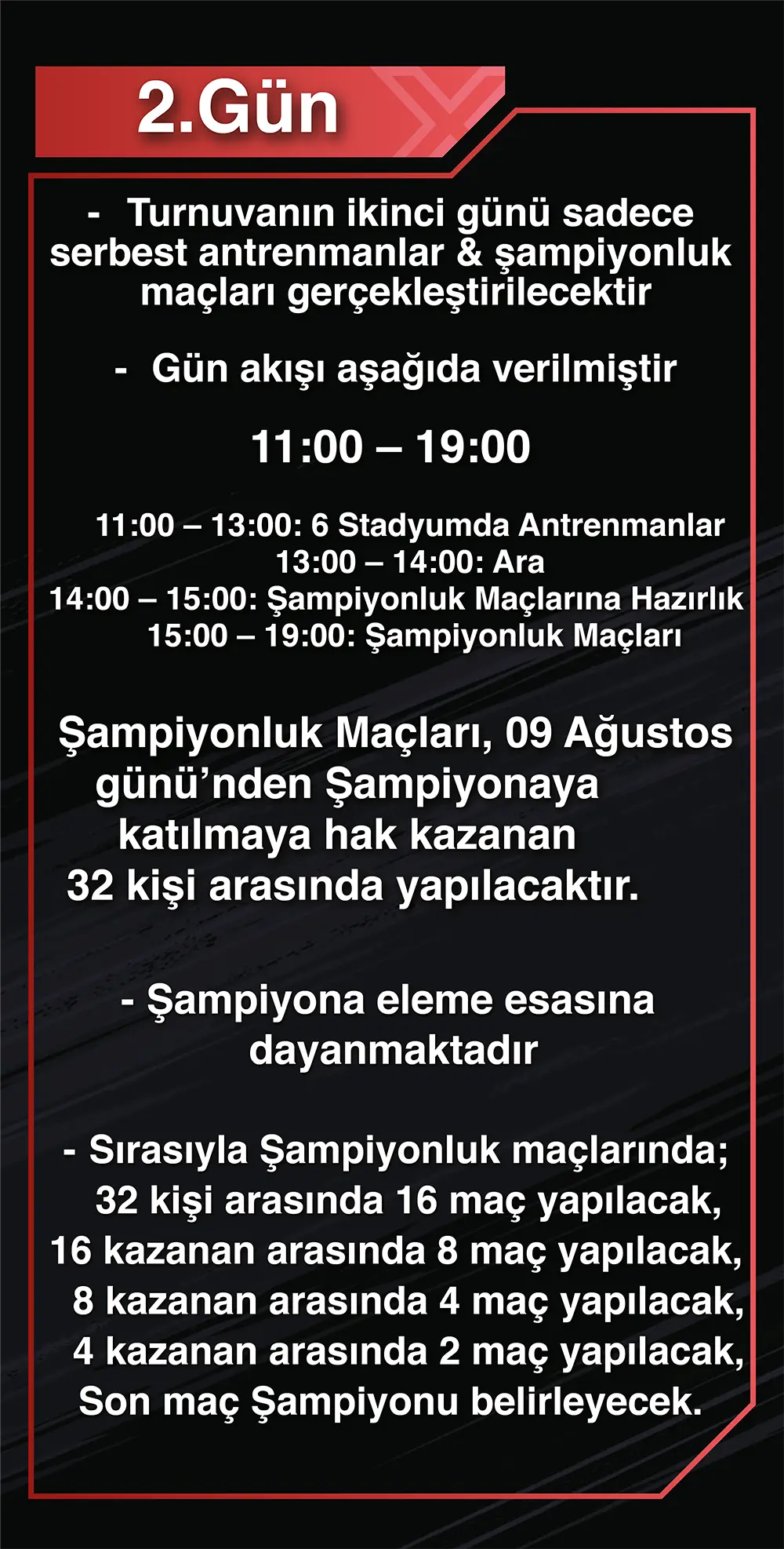 2.Gün: -Turnuvanın ikinci günü sadece serbest antrenmanlar & şampiyonluk maçları gerçekleştirilecektir -Gün akışı aşağıda verilmiştir 11:00 – 19:00 11:00 – 13:00: 6 Stadyumda Antrenmanlar 13:00 – 14:00: Ara 14:00 – 15:00: Şampiyonluk Maçlarına Hazırlık 15:00 – 19:00: Şampiyonluk Maçları -Şampiyonluk Maçları, 09 Ağustos günü’nden Şampiyonaya katılmaya hak kazanan 32 kişi arasında yapılacaktır. -Şampiyona eleme esasına dayanmaktadır -Sırasıyla Şampiyonluk maçlarında;32 kişi arasında 16 maç yapılacak,16 kazanan arasında 8 maç yapılacak, 8 kazanan arasında 4 maç yapılacak,4 kazanan arasında 2 maç yapılacak,on maç Şampiyonu belirleyecek.